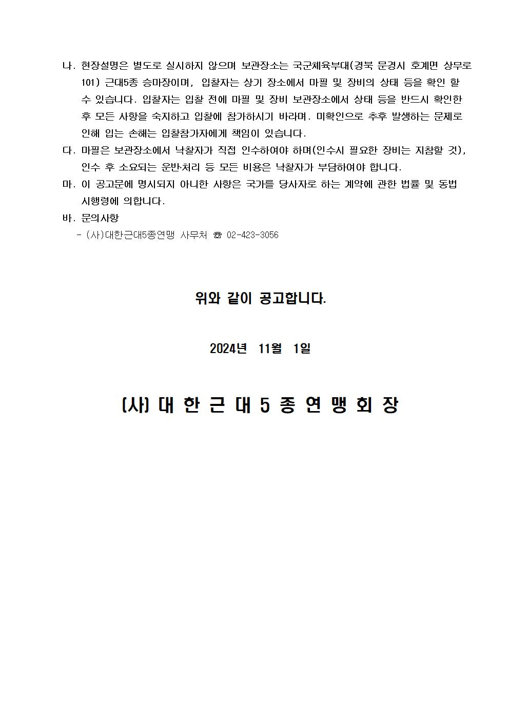 나. 현장설명은 별도로 실시하지 않으며 보관장소는 국군체육부대(경북 문경시 호계면 상무로 101) 근대5종 승마장이며, 입찰자는 상기 장소에서 마필 및 장비의 상태 등을 확인 할 수 있습니다. 입찰자는 입찰 전에 마필 및 장비 보관장소에서 상태 등을 반드시 확인한 후 모든 사항을 숙지하고 입찰에 참가하시기 바라며. 미확인으로 추후 발생하는 문제로 인해 입는 손해는 입찰참가자에게 책임이 있습니다. | 다. 마필은 보관장소에서 낙찰자가 직접 인수하여야 하며(인수시 필요한 장비는 지참할 것), 인수 후 소요되는 운반?처리 등 모든 비용은 낙찰자가 부담하여야 합니다. | 마. 이 공고문에 명시되지 아니한 사항은 국가를 당사자로 하는 계약에 관한 법률 및 동법 시행령에 의합니다. | 바. 문의사항 | - (사)한근대5종연맹 사무처 tel 02-423-3056 | 위와 같이 공고합니다. | 2024년 11월 1일 | (사)대한근대5종연맹회장