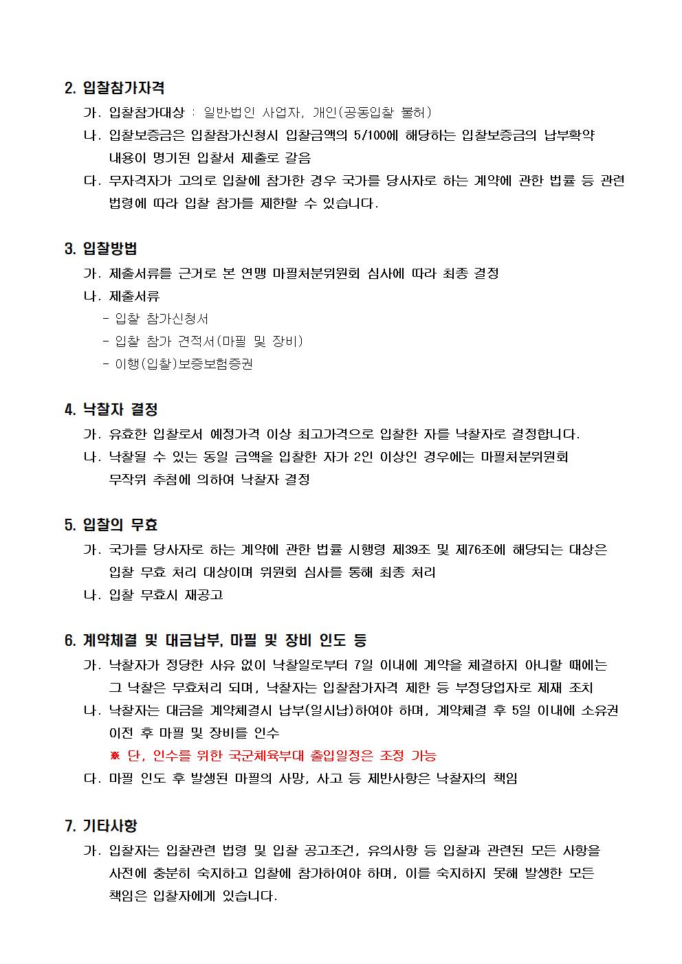 2. 입찰참가자격 | 가. 입찰참가대상 : 일반?법인 사업자, 개인(공동입찰 불허) | 나. 입찰보증금은 입찰참가신청시 입찰금액의 5/100에 해당하는 입찰보증금의 납부확약 내용이 명기된 입찰서 제출로 갈음 | 다. 무자격자가 고의로 입찰에 참가한 경우 국가를 당사자로 하는 계약에 관한 법률 등 관련법령에 따라 입찰 참가를 제한할 수 있습니다. | 3. 입찰방법 | 가. 제출서류를 근거로 본 연맹 마필처분위원회 심사에 따라 최종 결정 | 나. 제출서류 | - 입찰 참가신청서 | - 입찰 참가 견적서(마필 및 장비) | - 이행(입찰)보증보험증권 | 4. 낙찰자 결정 | 가. 유효한 입찰로서 예정가격 이상 최고가격으로 입찰한 자를 낙찰자로 결정합니다. | 나. 낙찰될 수 있는 동일 금액을 입찰한 자가 2인 이상인 경우에는 마필처분위원회 무작위 추첨에 의하여 낙찰자 결정 | 5. 입찰의 무효 | 가. 국가를 당사자로 하는 계약에 관한 법률 시행령 제39조 및 제76조에 해당되는 대상은 입찰 무효 처리 대상이며 위원회 심사를 통해 최종 처리 | 나. 입찰 무효시 재공고 | 6. 계약체결 및 대금납부, 마필 및 장비 인도 등 | 가. 낙찰자가 정당한 사유 없이 낙찰일로부터 7일 이내에 계약을 체결하지 아니할 때에는 그 낙찰은 무효처리 되며, 낙찰자는 입찰참가자격 제한 등 부정당업자로 제재 조치 | 나. 낙찰자는 대금을 계약체결시 납부(일시납)하여야 하며, 계약체결 후 5일 이내에 소유권 이전 후 마필 및 장비를 인수 | ※ 단, 인수를 위한 국군체육부대 출입일정은 조정 가능 | 다. 마필 인도 후 발생된 마필의 사망, 사고 등 제반사항은 낙찰자의 책임 | 7. 기타사항 | 가. 입찰자는 입찰관련 법령 및 입찰 공고조건, 유의사항 등 입찰과 관련된 모든 사항을 사전에 충분히 숙지하고 입찰에 참가하여야 하며, 이를 숙지하지 못해 발생한 모든 책임은 입찰자에게 있습니다.